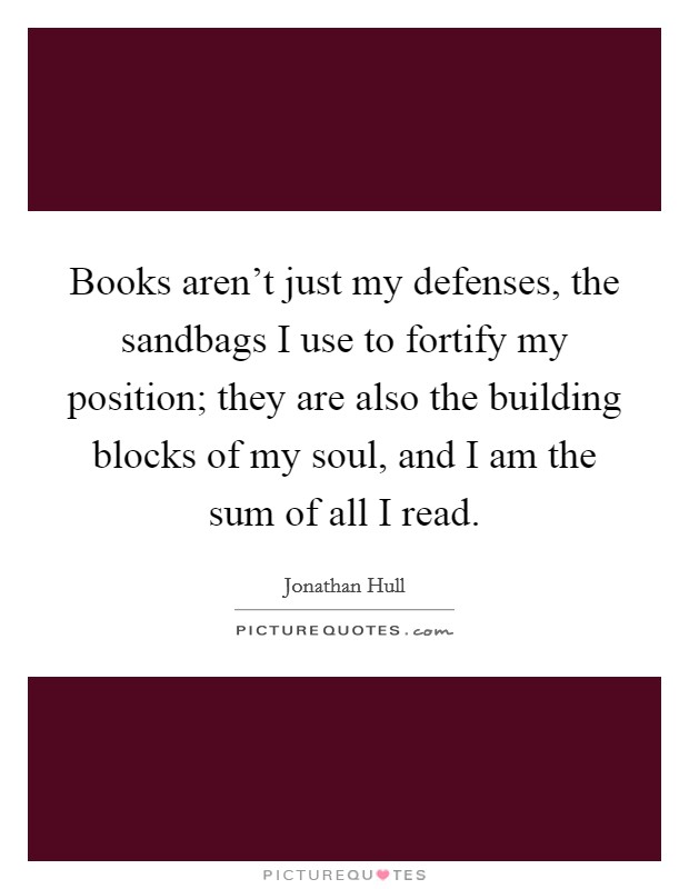 Books aren't just my defenses, the sandbags I use to fortify my position; they are also the building blocks of my soul, and I am the sum of all I read. Picture Quote #1