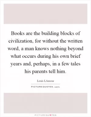Books are the building blocks of civilization, for without the written word, a man knows nothing beyond what occurs during his own brief years and, perhaps, in a few tales his parents tell him Picture Quote #1