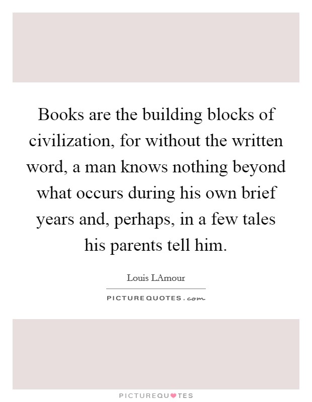 Books are the building blocks of civilization, for without the written word, a man knows nothing beyond what occurs during his own brief years and, perhaps, in a few tales his parents tell him. Picture Quote #1