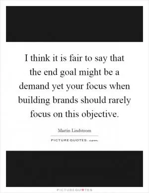 I think it is fair to say that the end goal might be a demand yet your focus when building brands should rarely focus on this objective Picture Quote #1