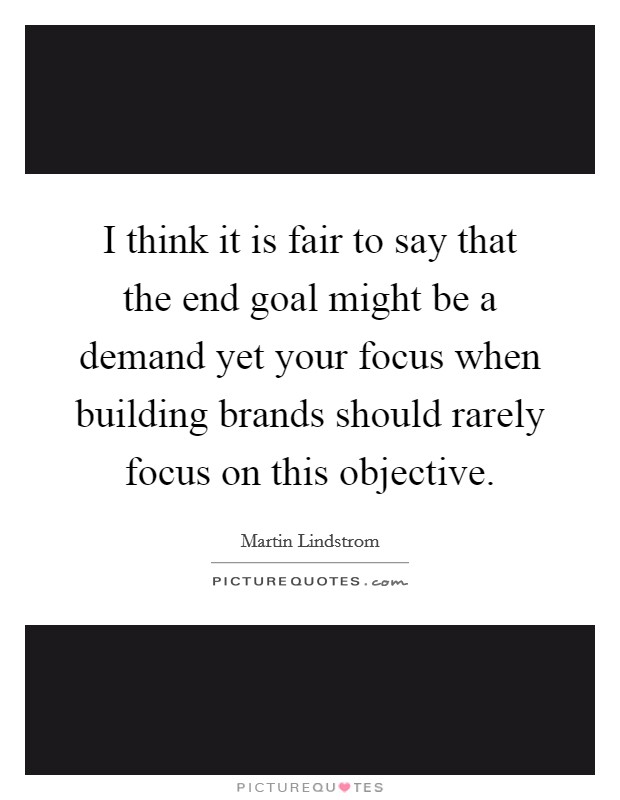 I think it is fair to say that the end goal might be a demand yet your focus when building brands should rarely focus on this objective. Picture Quote #1