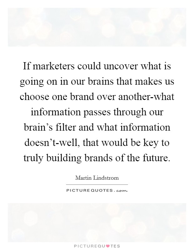 If marketers could uncover what is going on in our brains that makes us choose one brand over another-what information passes through our brain's filter and what information doesn't-well, that would be key to truly building brands of the future. Picture Quote #1