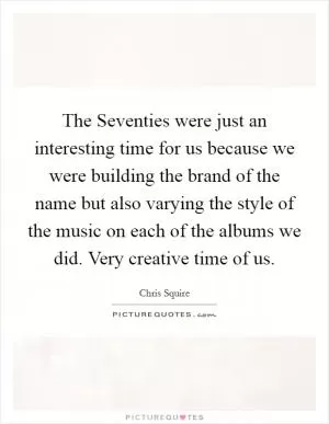 The Seventies were just an interesting time for us because we were building the brand of the name but also varying the style of the music on each of the albums we did. Very creative time of us Picture Quote #1