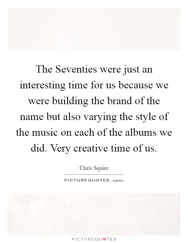 The Seventies were just an interesting time for us because we were building the brand of the name but also varying the style of the music on each of the albums we did. Very creative time of us. Picture Quote #1