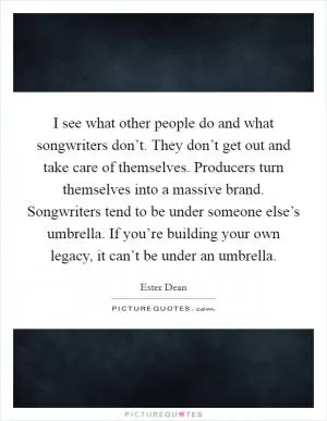 I see what other people do and what songwriters don’t. They don’t get out and take care of themselves. Producers turn themselves into a massive brand. Songwriters tend to be under someone else’s umbrella. If you’re building your own legacy, it can’t be under an umbrella Picture Quote #1