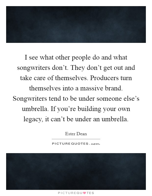 I see what other people do and what songwriters don't. They don't get out and take care of themselves. Producers turn themselves into a massive brand. Songwriters tend to be under someone else's umbrella. If you're building your own legacy, it can't be under an umbrella. Picture Quote #1