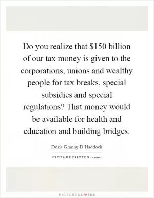 Do you realize that $150 billion of our tax money is given to the corporations, unions and wealthy people for tax breaks, special subsidies and special regulations? That money would be available for health and education and building bridges Picture Quote #1