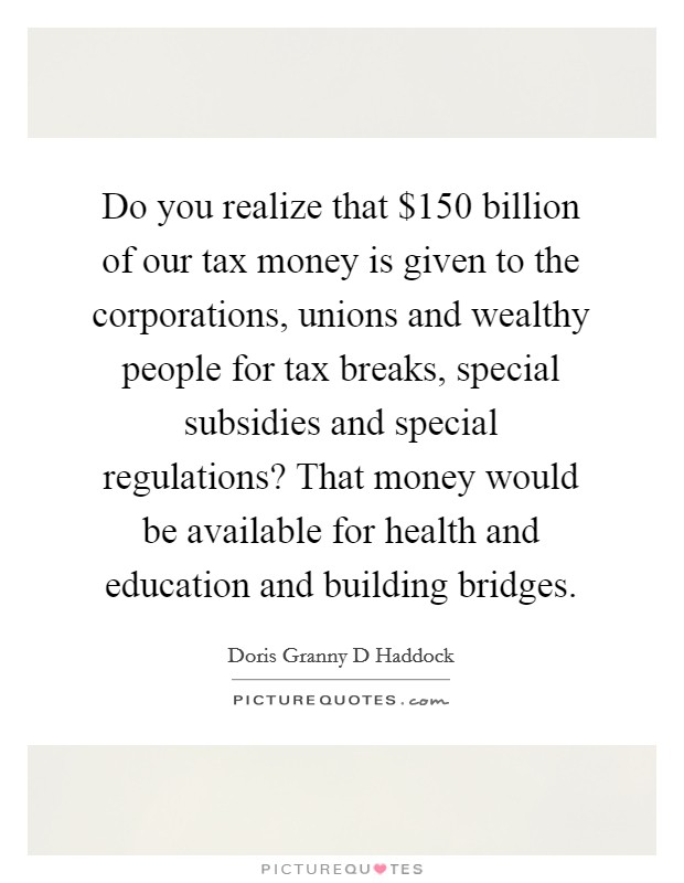 Do you realize that $150 billion of our tax money is given to the corporations, unions and wealthy people for tax breaks, special subsidies and special regulations? That money would be available for health and education and building bridges. Picture Quote #1