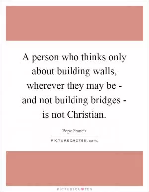A person who thinks only about building walls, wherever they may be - and not building bridges - is not Christian Picture Quote #1