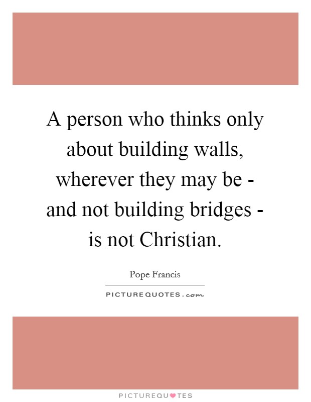 A person who thinks only about building walls, wherever they may be - and not building bridges - is not Christian. Picture Quote #1