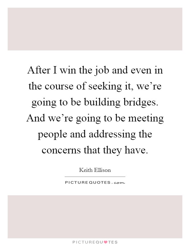 After I win the job and even in the course of seeking it, we're going to be building bridges. And we're going to be meeting people and addressing the concerns that they have. Picture Quote #1