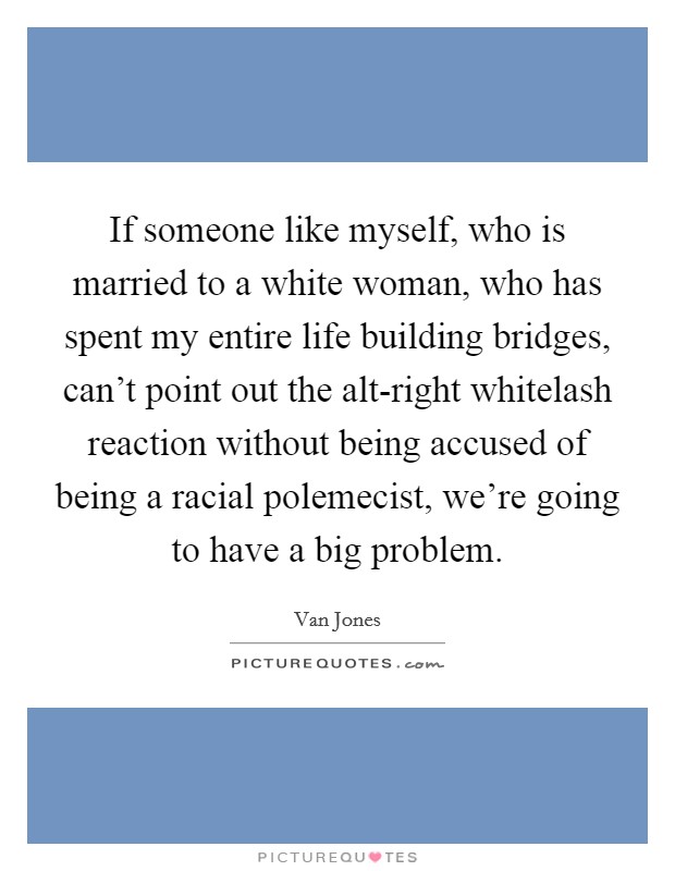 If someone like myself, who is married to a white woman, who has spent my entire life building bridges, can't point out the alt-right whitelash reaction without being accused of being a racial polemecist, we're going to have a big problem. Picture Quote #1