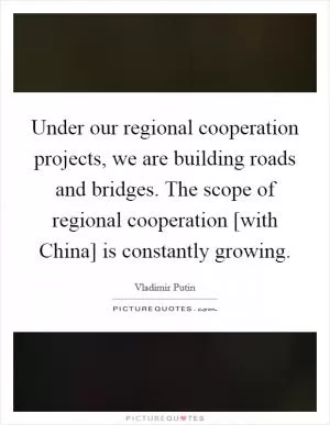 Under our regional cooperation projects, we are building roads and bridges. The scope of regional cooperation [with China] is constantly growing Picture Quote #1