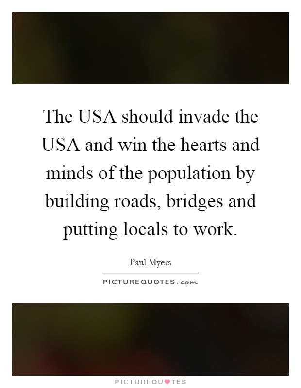 The USA should invade the USA and win the hearts and minds of the population by building roads, bridges and putting locals to work. Picture Quote #1