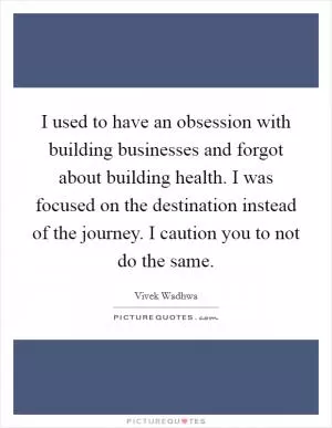 I used to have an obsession with building businesses and forgot about building health. I was focused on the destination instead of the journey. I caution you to not do the same Picture Quote #1