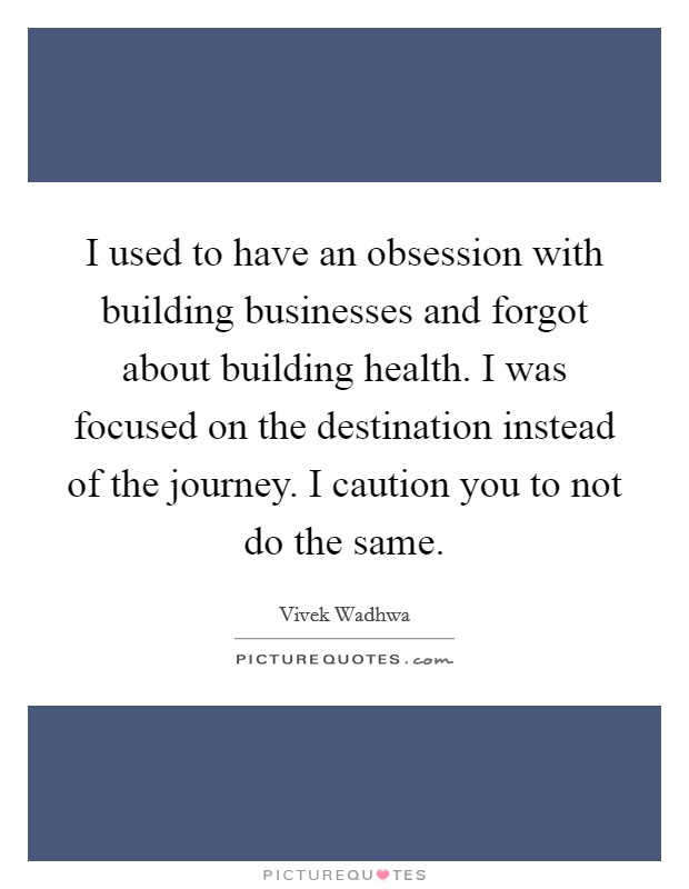 I used to have an obsession with building businesses and forgot about building health. I was focused on the destination instead of the journey. I caution you to not do the same. Picture Quote #1