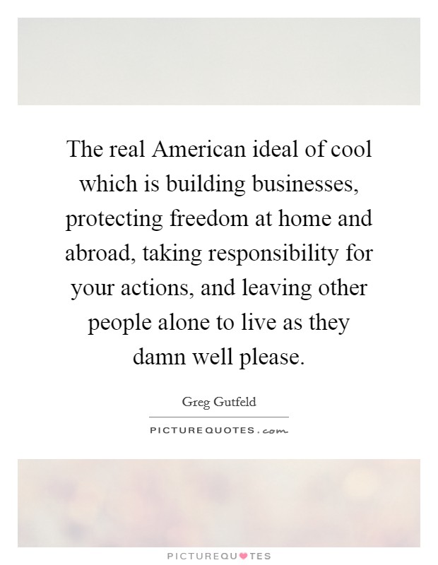 The real American ideal of cool which is building businesses, protecting freedom at home and abroad, taking responsibility for your actions, and leaving other people alone to live as they damn well please. Picture Quote #1