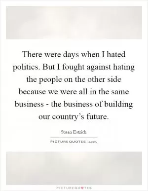 There were days when I hated politics. But I fought against hating the people on the other side because we were all in the same business - the business of building our country’s future Picture Quote #1