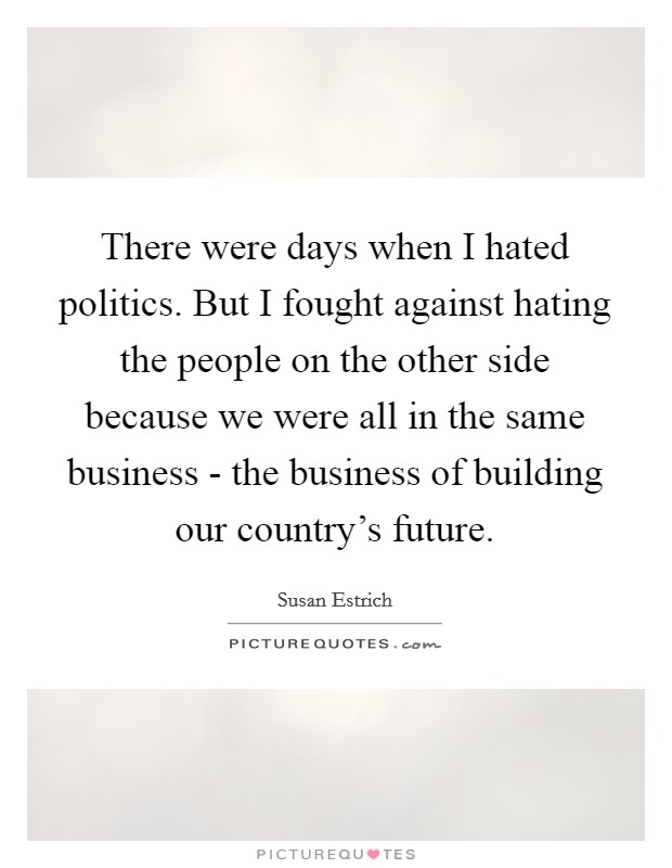 There were days when I hated politics. But I fought against hating the people on the other side because we were all in the same business - the business of building our country's future. Picture Quote #1