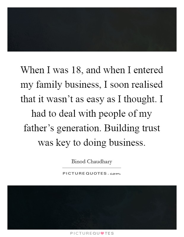 When I was 18, and when I entered my family business, I soon realised that it wasn't as easy as I thought. I had to deal with people of my father's generation. Building trust was key to doing business. Picture Quote #1