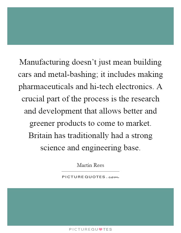 Manufacturing doesn't just mean building cars and metal-bashing; it includes making pharmaceuticals and hi-tech electronics. A crucial part of the process is the research and development that allows better and greener products to come to market. Britain has traditionally had a strong science and engineering base. Picture Quote #1