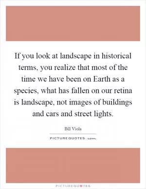 If you look at landscape in historical terms, you realize that most of the time we have been on Earth as a species, what has fallen on our retina is landscape, not images of buildings and cars and street lights Picture Quote #1