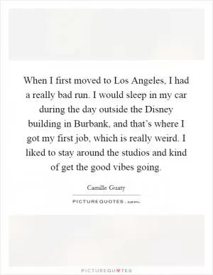 When I first moved to Los Angeles, I had a really bad run. I would sleep in my car during the day outside the Disney building in Burbank, and that’s where I got my first job, which is really weird. I liked to stay around the studios and kind of get the good vibes going Picture Quote #1