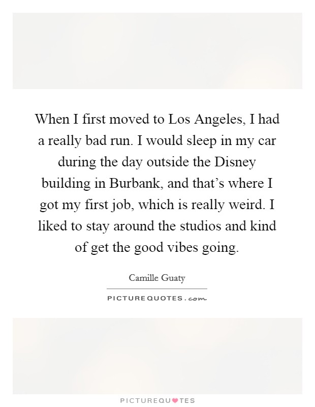 When I first moved to Los Angeles, I had a really bad run. I would sleep in my car during the day outside the Disney building in Burbank, and that's where I got my first job, which is really weird. I liked to stay around the studios and kind of get the good vibes going. Picture Quote #1