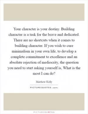 Your character is your destiny. Building character is a task for the brave and dedicated. There are no shortcuts when it comes to building character. If you wish to cure minimalism in your own life, to develop a complete commitment to excellence and an absolute rejection of mediocrity, the question you need to start asking yourself is, What is the most I can do? Picture Quote #1