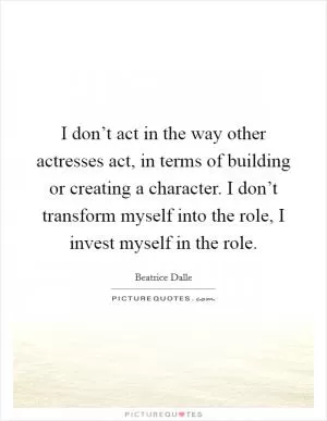 I don’t act in the way other actresses act, in terms of building or creating a character. I don’t transform myself into the role, I invest myself in the role Picture Quote #1