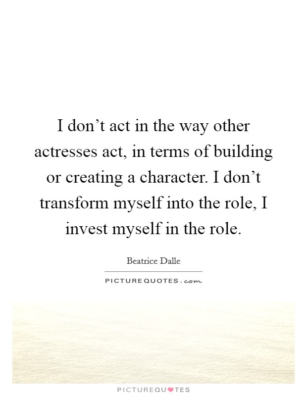 I don't act in the way other actresses act, in terms of building or creating a character. I don't transform myself into the role, I invest myself in the role. Picture Quote #1