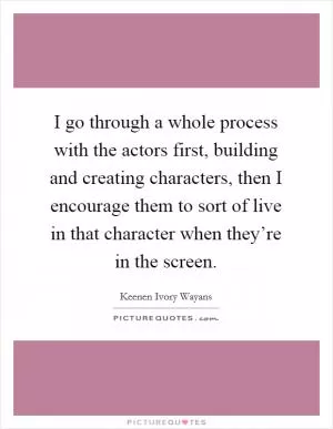 I go through a whole process with the actors first, building and creating characters, then I encourage them to sort of live in that character when they’re in the screen Picture Quote #1