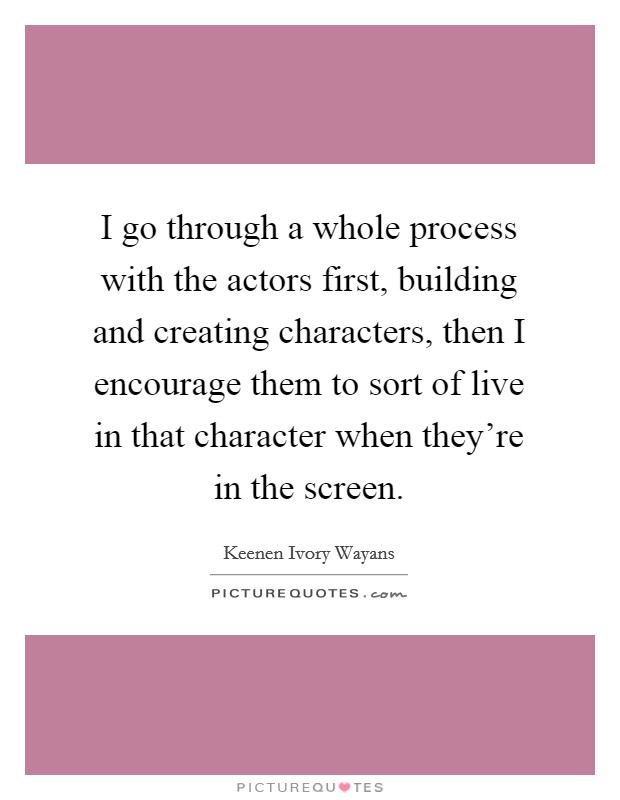 I go through a whole process with the actors first, building and creating characters, then I encourage them to sort of live in that character when they're in the screen. Picture Quote #1