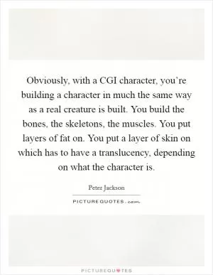 Obviously, with a CGI character, you’re building a character in much the same way as a real creature is built. You build the bones, the skeletons, the muscles. You put layers of fat on. You put a layer of skin on which has to have a translucency, depending on what the character is Picture Quote #1