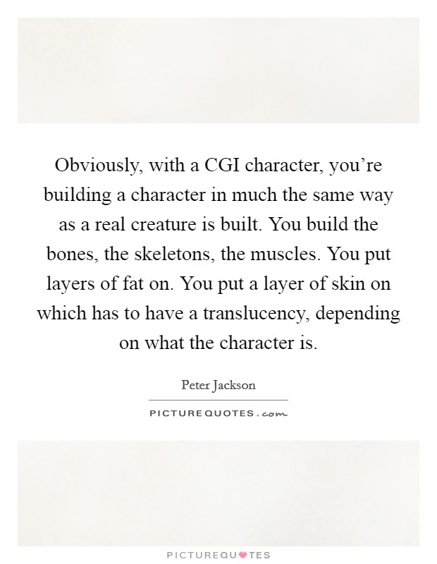 Obviously, with a CGI character, you're building a character in much the same way as a real creature is built. You build the bones, the skeletons, the muscles. You put layers of fat on. You put a layer of skin on which has to have a translucency, depending on what the character is. Picture Quote #1