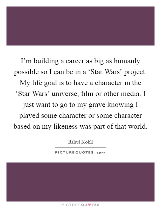 I'm building a career as big as humanly possible so I can be in a ‘Star Wars' project. My life goal is to have a character in the ‘Star Wars' universe, film or other media. I just want to go to my grave knowing I played some character or some character based on my likeness was part of that world. Picture Quote #1