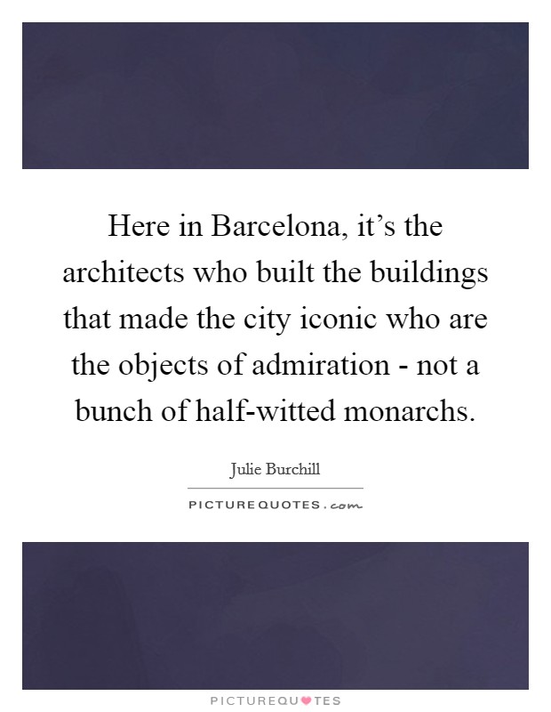 Here in Barcelona, it's the architects who built the buildings that made the city iconic who are the objects of admiration - not a bunch of half-witted monarchs. Picture Quote #1