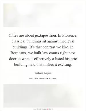 Cities are about juxtaposition. In Florence, classical buildings sit against medieval buildings. It’s that contrast we like. In Bordeaux, we built law courts right next door to what is effectively a listed historic building, and that makes it exciting Picture Quote #1