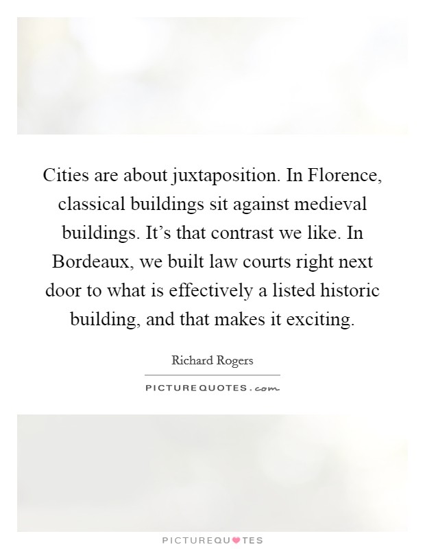 Cities are about juxtaposition. In Florence, classical buildings sit against medieval buildings. It's that contrast we like. In Bordeaux, we built law courts right next door to what is effectively a listed historic building, and that makes it exciting. Picture Quote #1