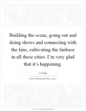 Building the scene, going out and doing shows and connecting with the fans, cultivating the fanbase in all these cities. I’m very glad that it’s happening Picture Quote #1