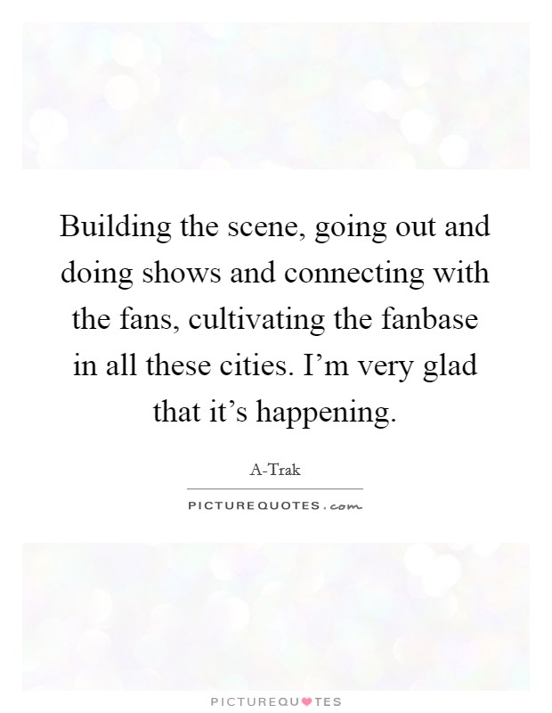 Building the scene, going out and doing shows and connecting with the fans, cultivating the fanbase in all these cities. I'm very glad that it's happening. Picture Quote #1