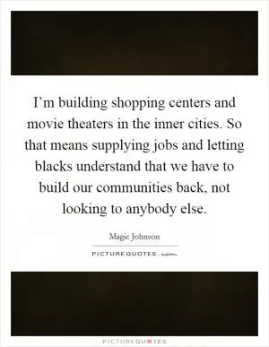 I’m building shopping centers and movie theaters in the inner cities. So that means supplying jobs and letting blacks understand that we have to build our communities back, not looking to anybody else Picture Quote #1