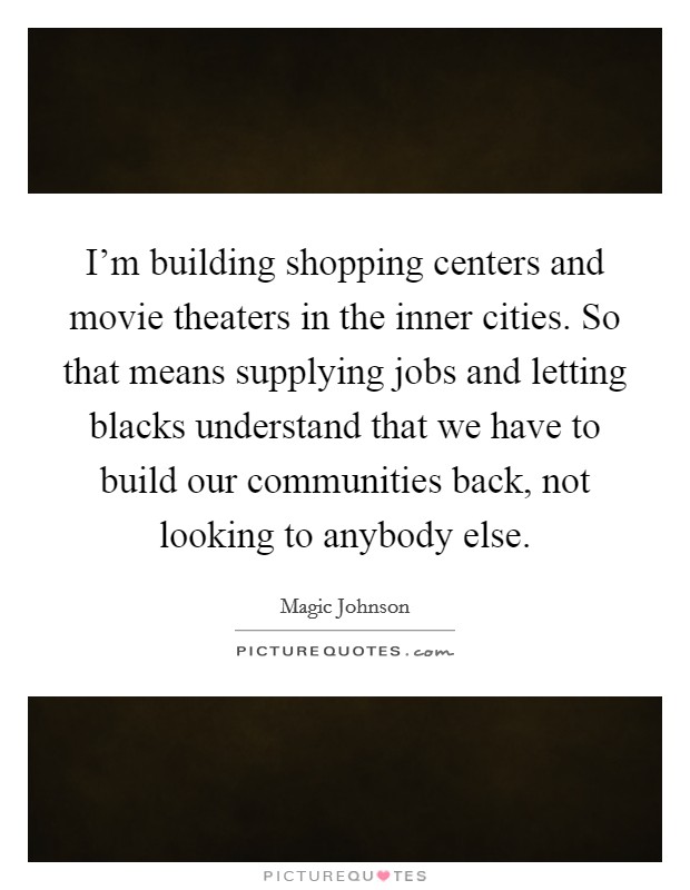 I'm building shopping centers and movie theaters in the inner cities. So that means supplying jobs and letting blacks understand that we have to build our communities back, not looking to anybody else. Picture Quote #1