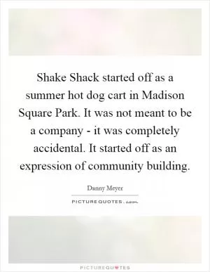 Shake Shack started off as a summer hot dog cart in Madison Square Park. It was not meant to be a company - it was completely accidental. It started off as an expression of community building Picture Quote #1