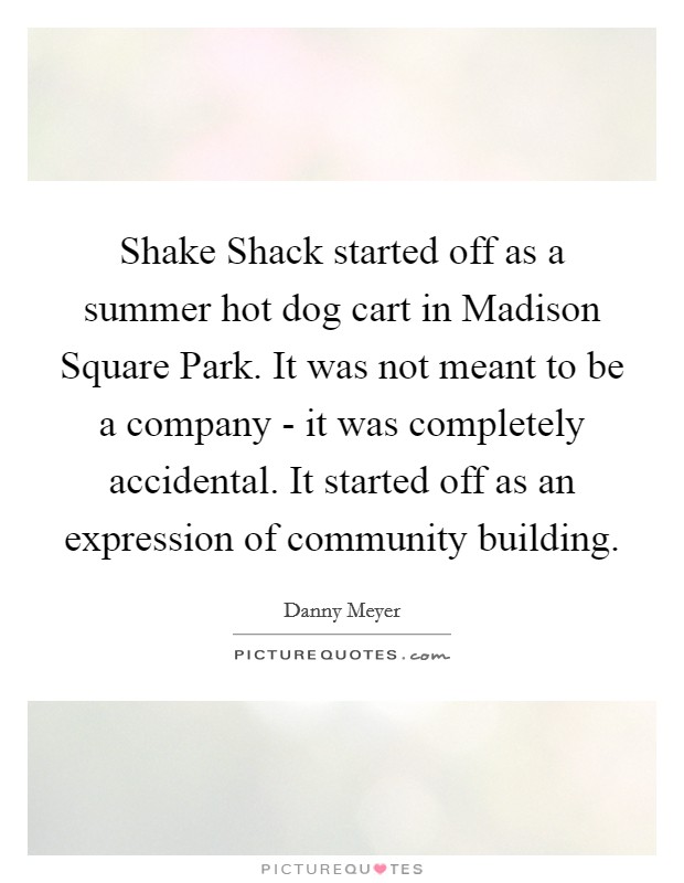 Shake Shack started off as a summer hot dog cart in Madison Square Park. It was not meant to be a company - it was completely accidental. It started off as an expression of community building. Picture Quote #1