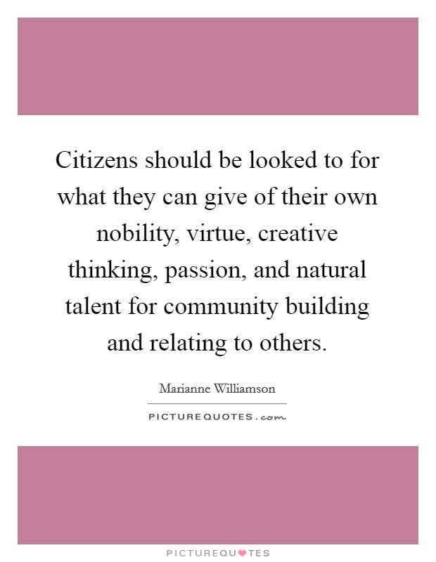Citizens should be looked to for what they can give of their own nobility, virtue, creative thinking, passion, and natural talent for community building and relating to others. Picture Quote #1