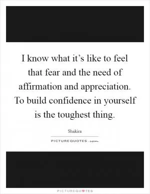 I know what it’s like to feel that fear and the need of affirmation and appreciation. To build confidence in yourself is the toughest thing Picture Quote #1