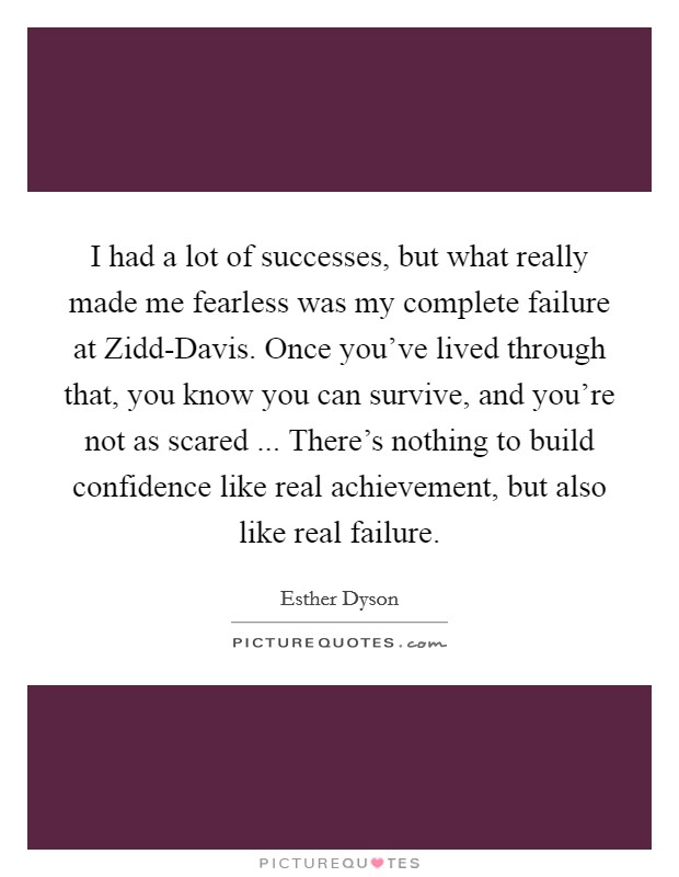 I had a lot of successes, but what really made me fearless was my complete failure at Zidd-Davis. Once you've lived through that, you know you can survive, and you're not as scared ... There's nothing to build confidence like real achievement, but also like real failure. Picture Quote #1