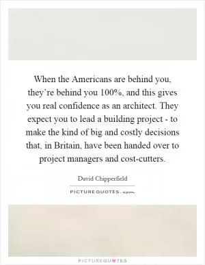 When the Americans are behind you, they’re behind you 100%, and this gives you real confidence as an architect. They expect you to lead a building project - to make the kind of big and costly decisions that, in Britain, have been handed over to project managers and cost-cutters Picture Quote #1