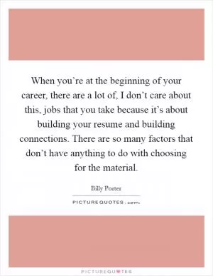 When you’re at the beginning of your career, there are a lot of, I don’t care about this, jobs that you take because it’s about building your resume and building connections. There are so many factors that don’t have anything to do with choosing for the material Picture Quote #1